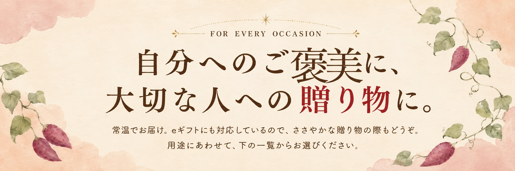 FOR EVERY OCCASION 自分へのご褒美に、大切な人への贈り物に。常温でお届け。eギフトにも対応しているので、ささやかな贈り物の際もどうぞ。用途にあわせて、下の一覧からお選びください。