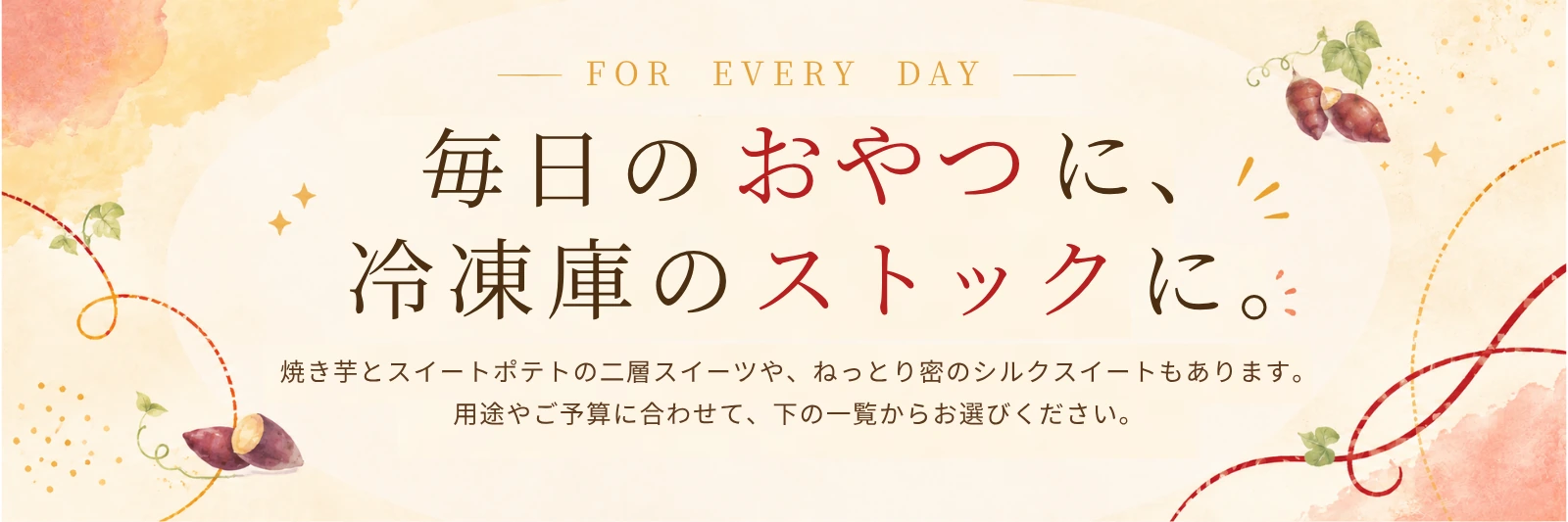 FOR EVERY DAY 毎日のおやつに、冷凍庫のストックに。焼き芋とスイートポテトの二層スイーツや、ねっとり蜜のシルクスイートもあります。用途やご予算にあわせて、下の一覧からお選びください。